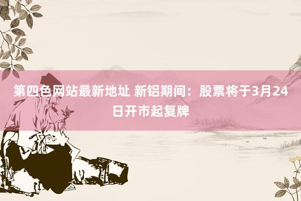 第四色网站最新地址 新铝期间：股票将于3月24日开市起复牌