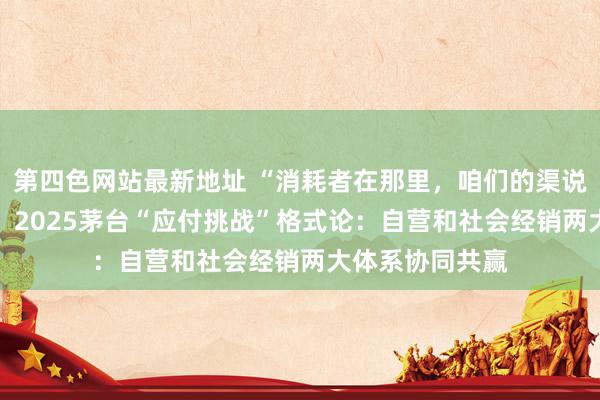 第四色网站最新地址 “消耗者在那里，咱们的渠说念就要到那里” 2025茅台“应付挑战”格式论：自营和社会经销两大体系协同共赢