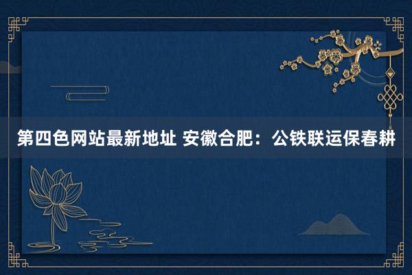 第四色网站最新地址 安徽合肥：公铁联运保春耕
