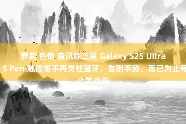 萝莉 色情 音讯称三星 Galaxy S25 Ultra 手机 S Pen 触控笔不再支柱蓝牙，告别手势、而已为止等功能