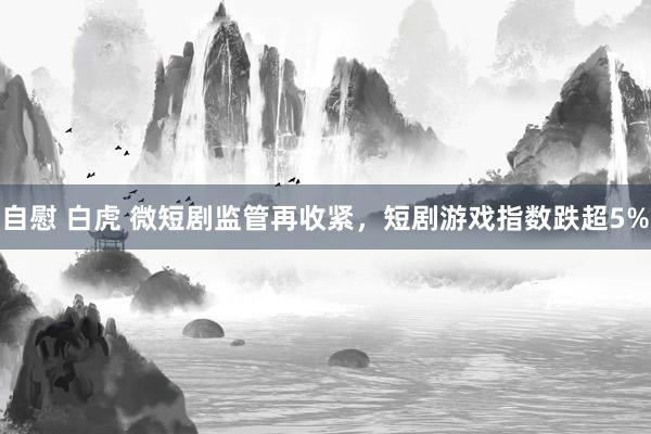 自慰 白虎 微短剧监管再收紧，短剧游戏指数跌超5%