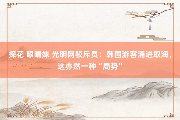 探花 眼睛妹 光明网驳斥员：韩国游客涌进取海，这亦然一种“局势”