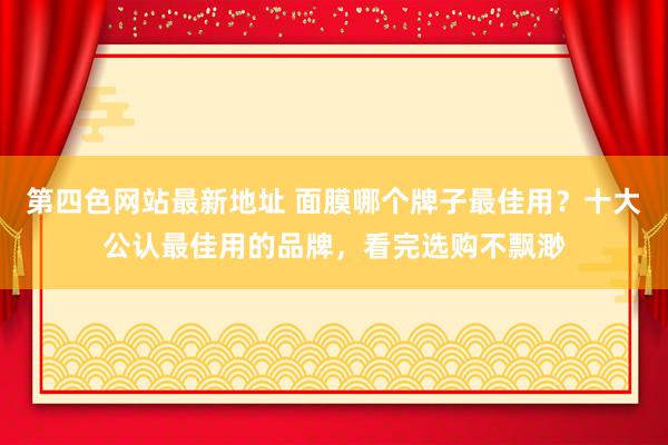 第四色网站最新地址 面膜哪个牌子最佳用？十大公认最佳用的品牌，看完选购不飘渺