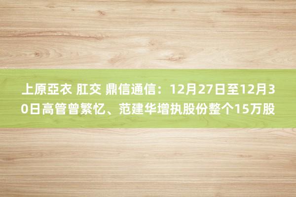 上原亞衣 肛交 鼎信通信：12月27日至12月30日高管曾繁忆、范建华增执股份整个15万股