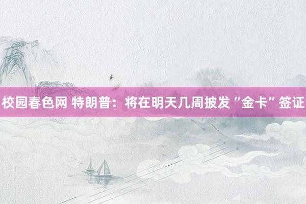 校园春色网 特朗普：将在明天几周披发“金卡”签证
